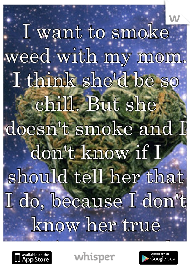 I want to smoke weed with my mom. I think she'd be so chill. But she doesn't smoke and I don't know if I should tell her that I do, because I don't know her true opinions on weed.