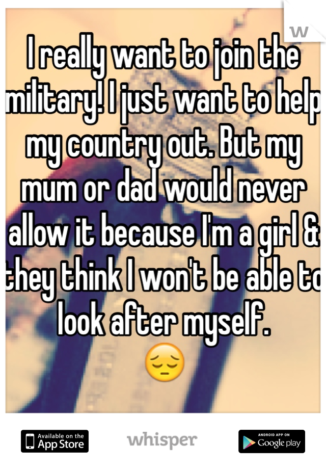 I really want to join the military! I just want to help my country out. But my mum or dad would never allow it because I'm a girl & they think I won't be able to look after myself. 
😔

