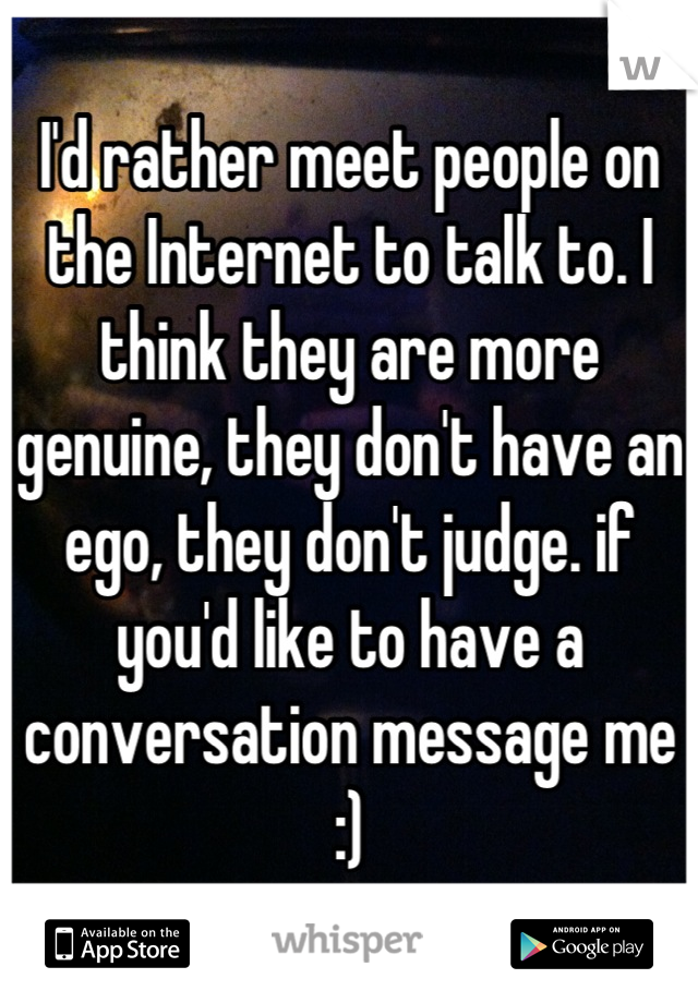 I'd rather meet people on the Internet to talk to. I think they are more genuine, they don't have an ego, they don't judge. if you'd like to have a conversation message me :)