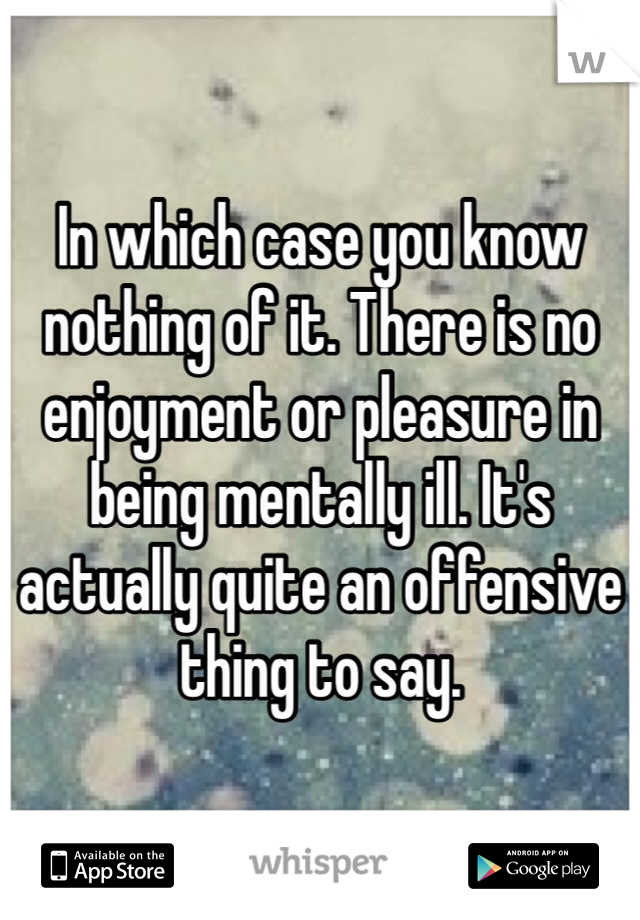 In which case you know nothing of it. There is no enjoyment or pleasure in being mentally ill. It's actually quite an offensive thing to say. 