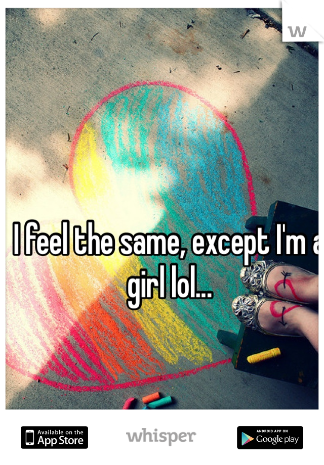 I feel the same, except I'm a girl lol...