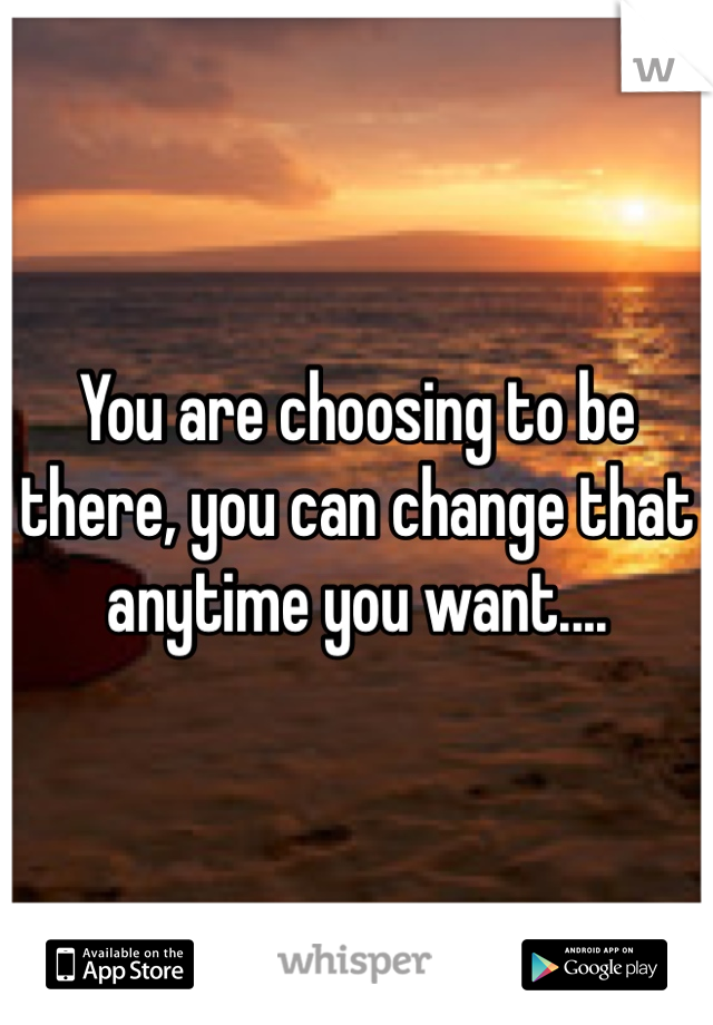 You are choosing to be there, you can change that anytime you want....