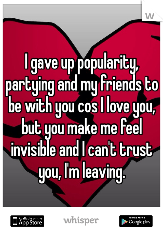 I gave up popularity, partying and my friends to be with you cos I love you, but you make me feel invisible and I can't trust you, I'm leaving.