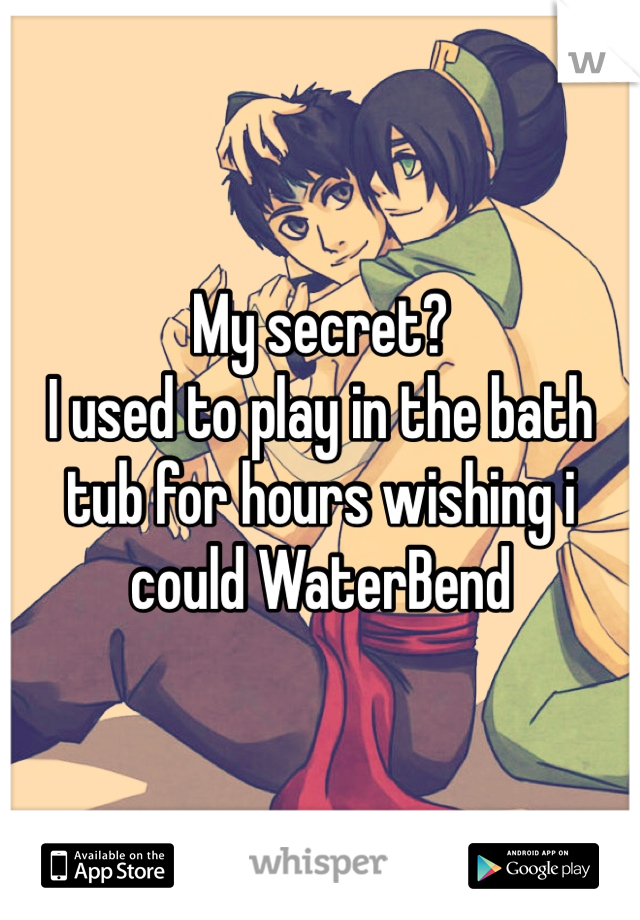 My secret?
I used to play in the bath tub for hours wishing i could WaterBend