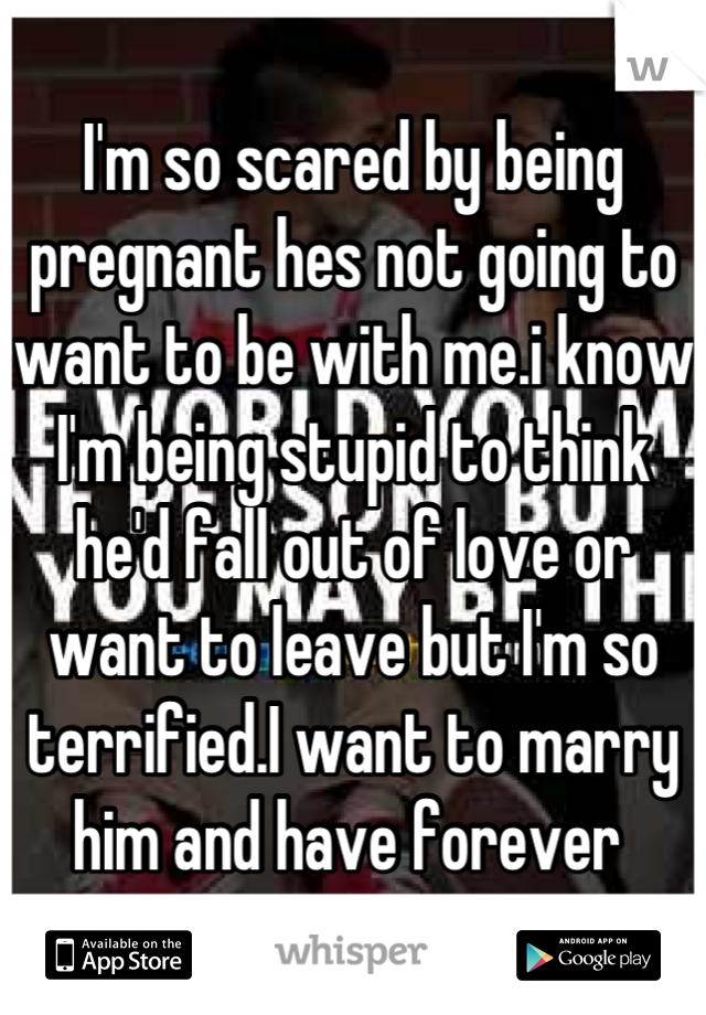 I'm so scared by being pregnant hes not going to want to be with me.i know I'm being stupid to think he'd fall out of love or want to leave but I'm so terrified.I want to marry him and have forever 