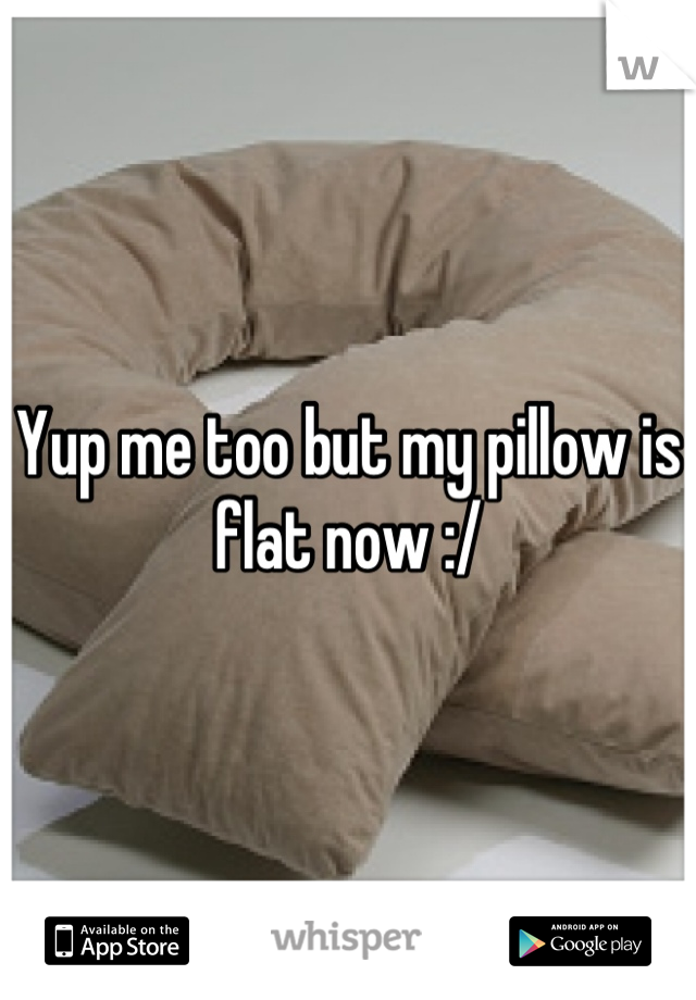 Yup me too but my pillow is flat now :/