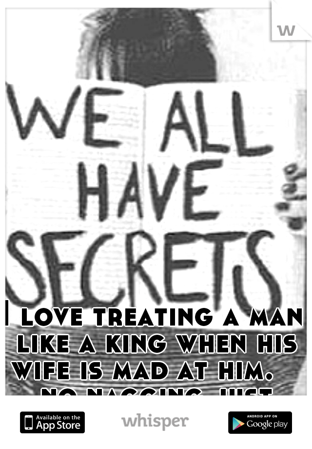 I love treating a man like a king when his wife is mad at him.    no nagging just obeying 