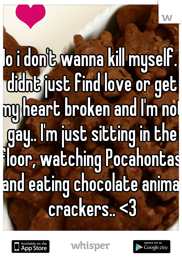 No i don't wanna kill myself. I didnt just find love or get my heart broken and I'm not gay.. I'm just sitting in the floor, watching Pocahontas, and eating chocolate animal crackers.. <3