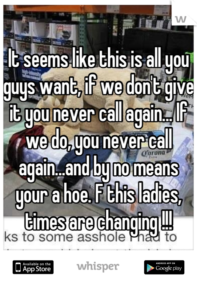 It seems like this is all you guys want, if we don't give it you never call again... If we do, you never call again...and by no means your a hoe. F this ladies, times are changing !!!