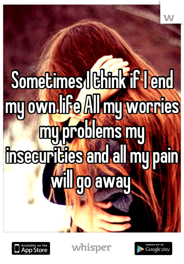 Sometimes I think if I end my own life All my worries  my problems my insecurities and all my pain will go away 