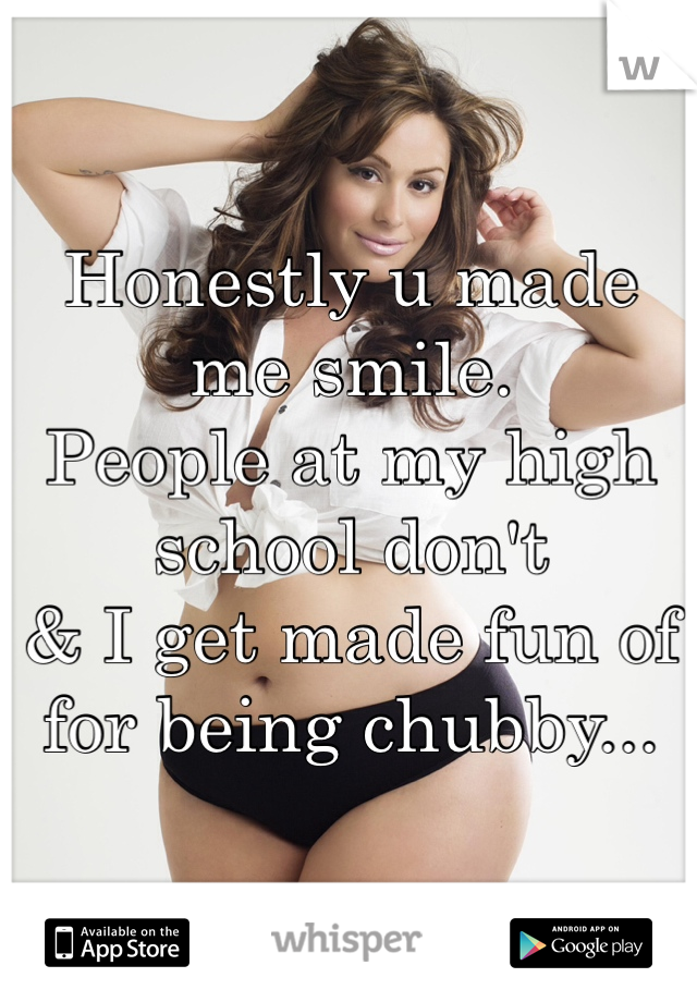 Honestly u made me smile.
People at my high school don't
& I get made fun of for being chubby...