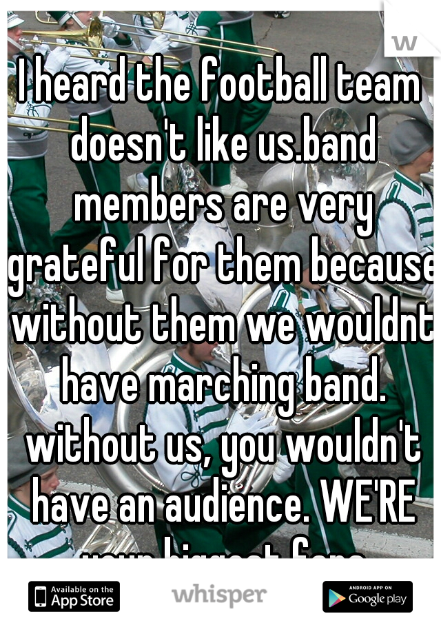 I heard the football team doesn't like us.band members are very grateful for them because without them we wouldnt have marching band. without us, you wouldn't have an audience. WE'RE your biggest fans