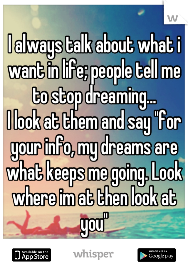 I always talk about what i want in life; people tell me to stop dreaming...
I look at them and say "for your info, my dreams are what keeps me going. Look where im at then look at you"