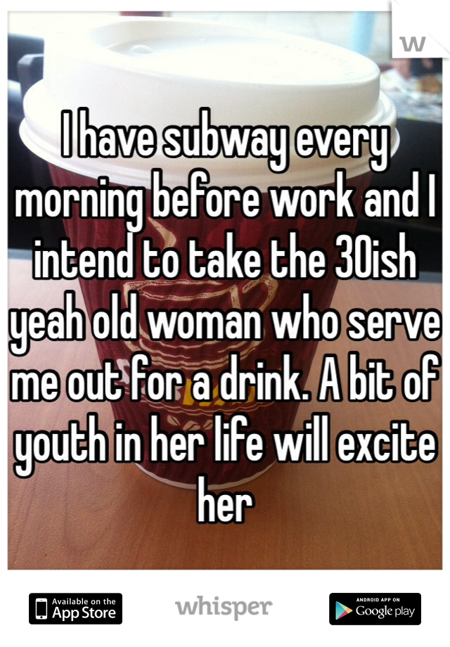 I have subway every morning before work and I intend to take the 30ish yeah old woman who serve me out for a drink. A bit of youth in her life will excite her