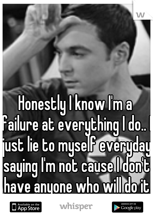 Honestly I know I'm a failure at everything I do.. I just lie to myself everyday saying I'm not cause I don't have anyone who will do it for me.