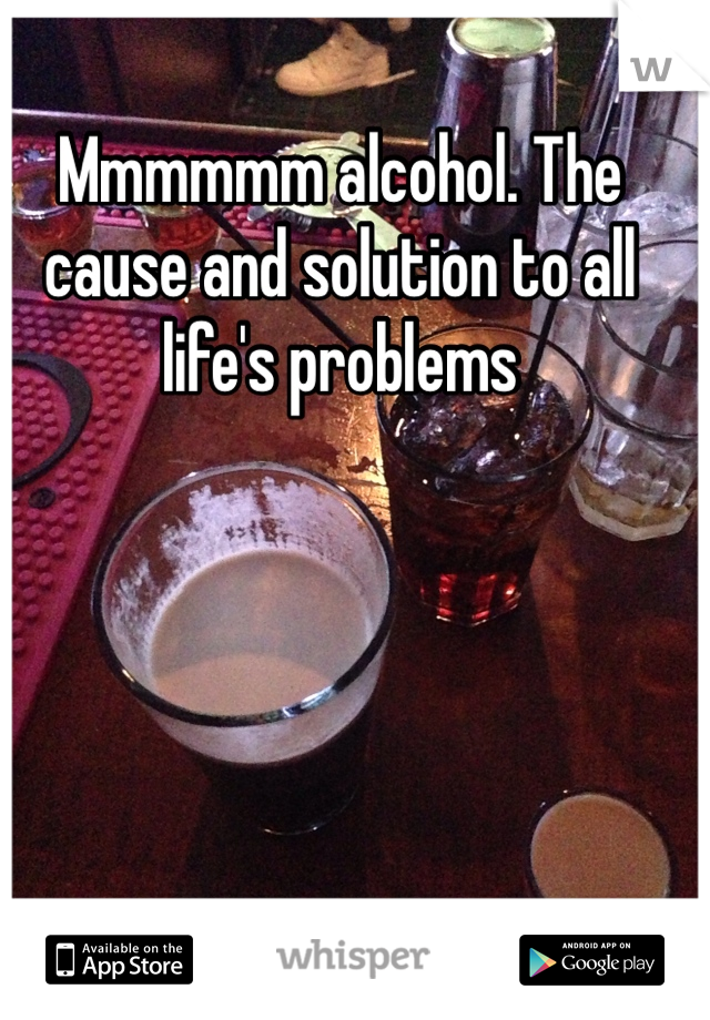 Mmmmmm alcohol. The cause and solution to all life's problems