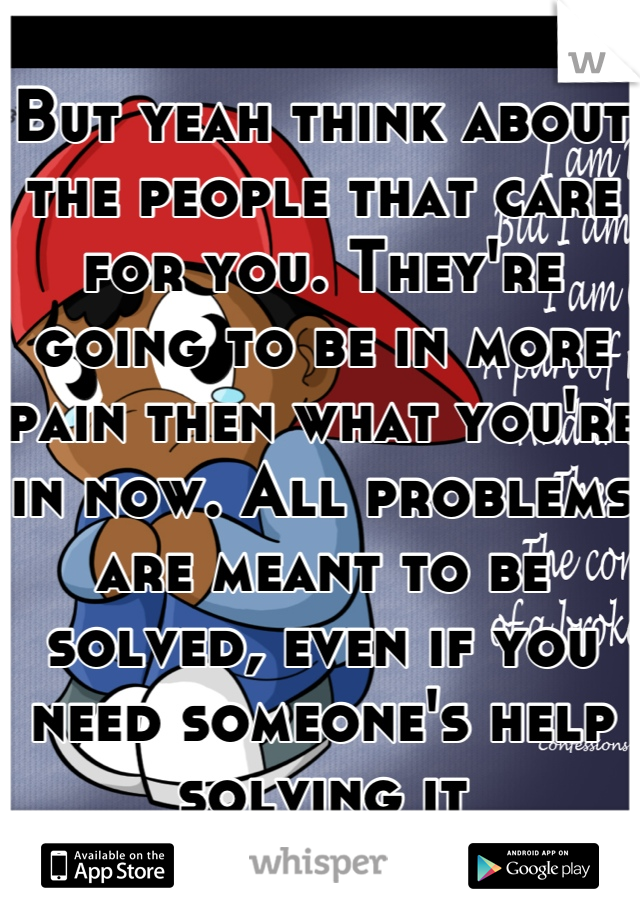 But yeah think about the people that care for you. They're going to be in more pain then what you're in now. All problems are meant to be solved, even if you need someone's help solving it