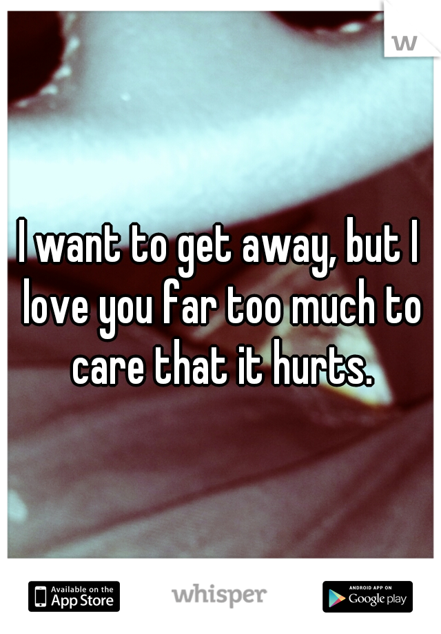 I want to get away, but I love you far too much to care that it hurts.