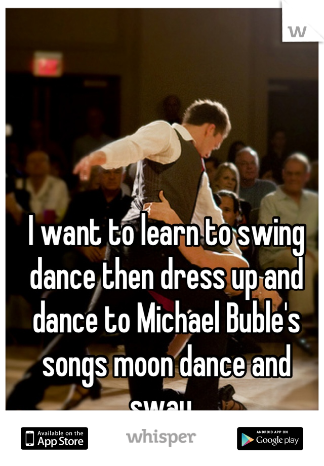 I want to learn to swing dance then dress up and dance to Michael Buble's songs moon dance and sway. 