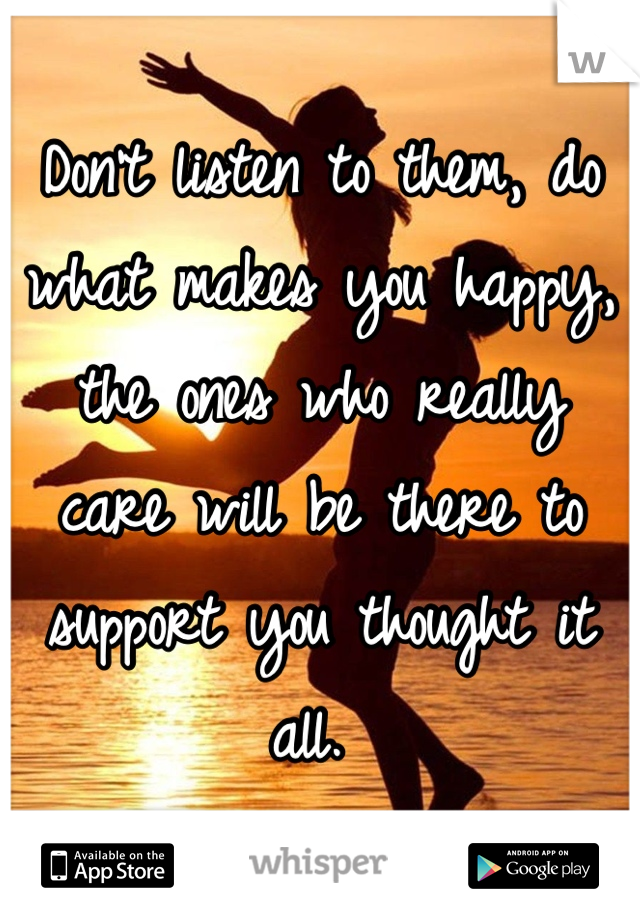 Don't listen to them, do what makes you happy, the ones who really care will be there to support you thought it all. 