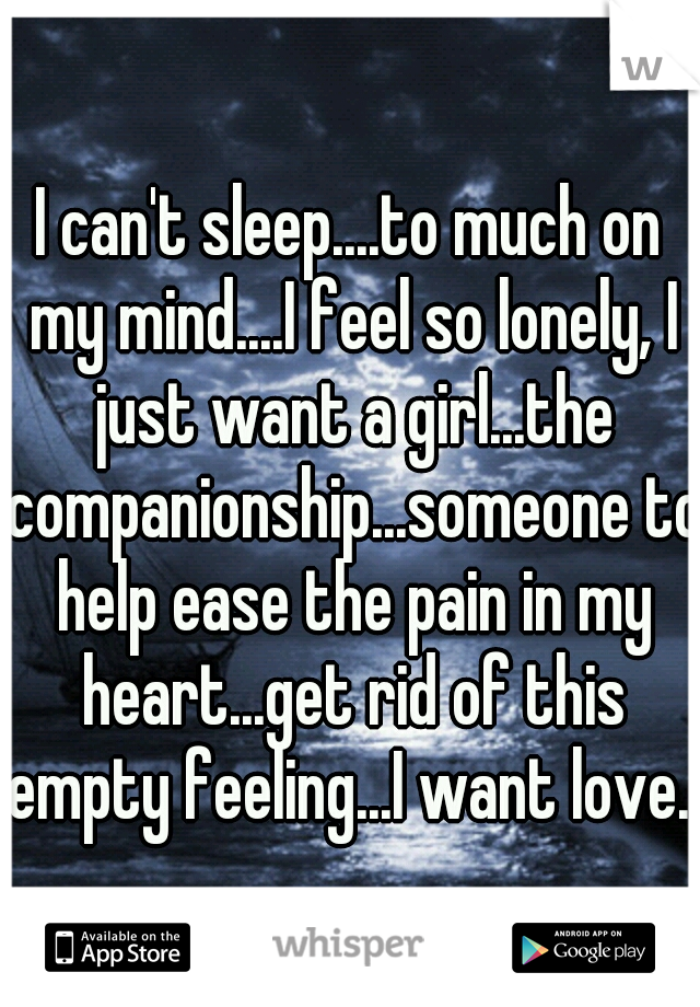 I can't sleep....to much on my mind....I feel so lonely, I just want a girl...the companionship...someone to help ease the pain in my heart...get rid of this empty feeling...I want love...