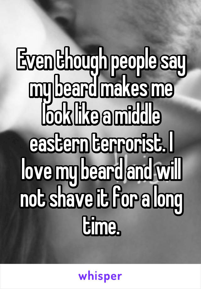 Even though people say my beard makes me look like a middle eastern terrorist. I love my beard and will not shave it for a long time.