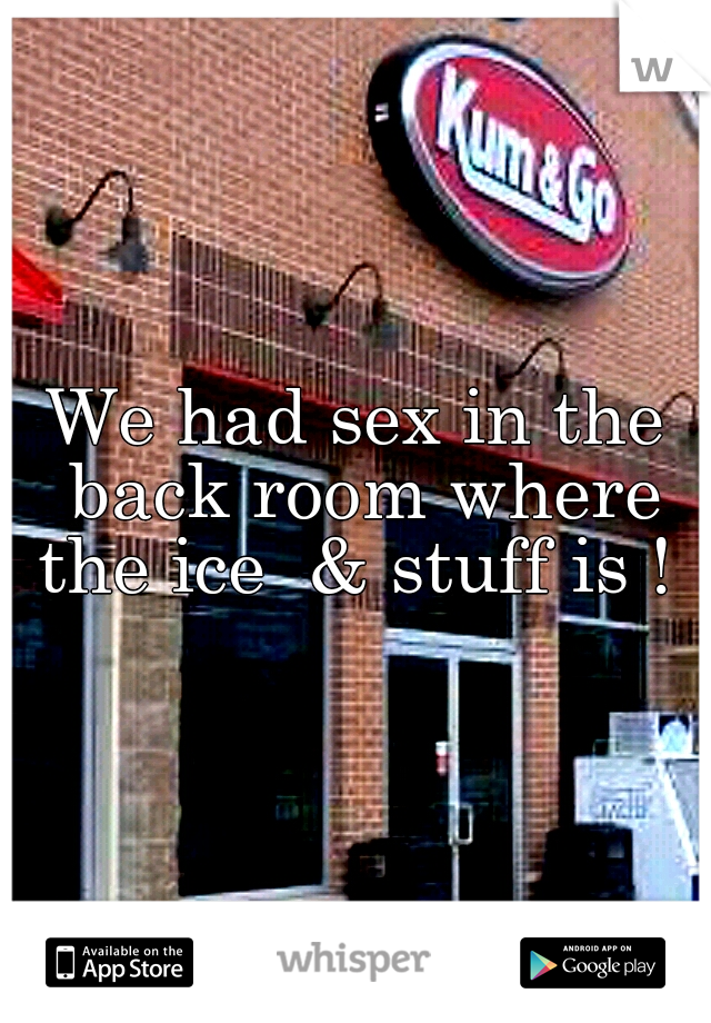 We had sex in the back room where the ice  & stuff is ! 