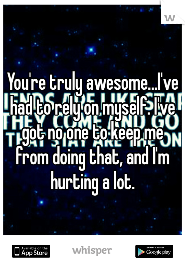 You're truly awesome...I've had to rely on myself. I've got no one to keep me
from doing that, and I'm hurting a lot.