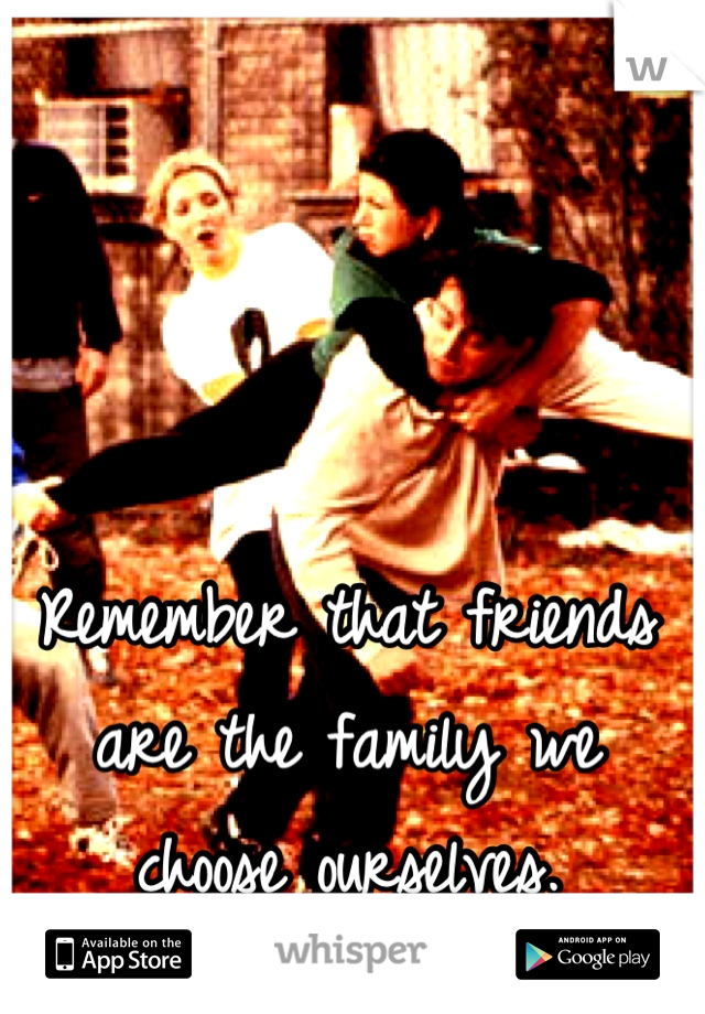 Remember that friends are the family we choose ourselves.