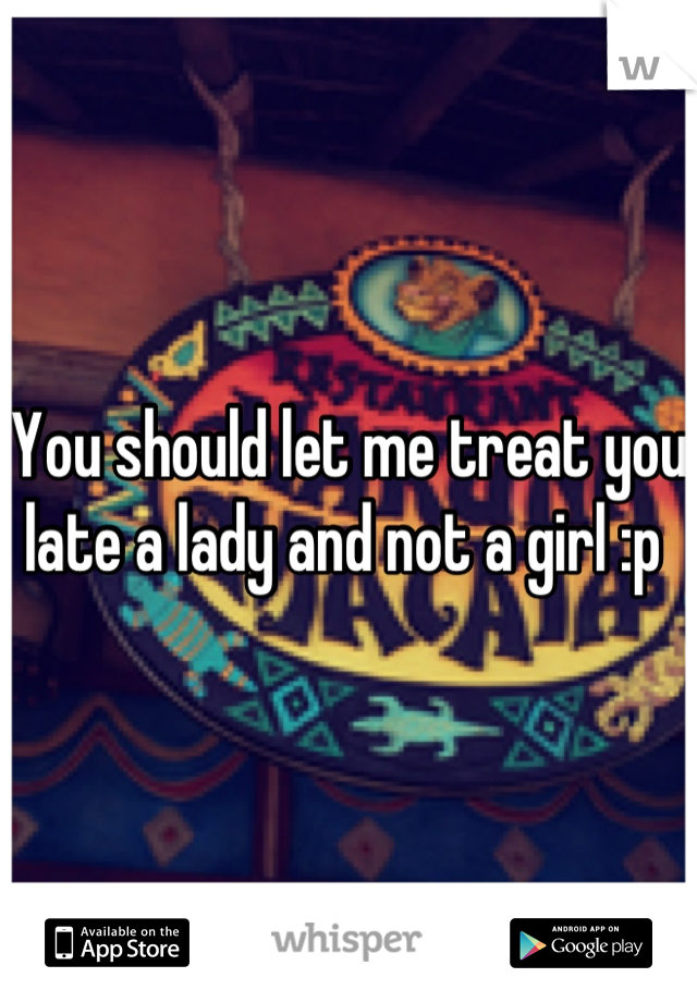 You should let me treat you late a lady and not a girl :p 