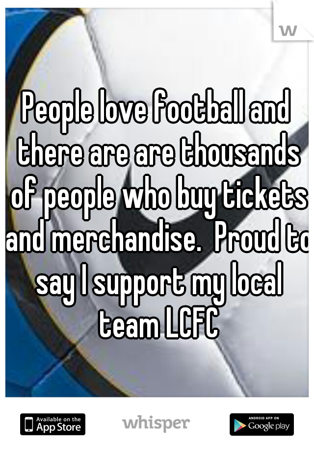 People love football and there are are thousands of people who buy tickets and merchandise.  Proud to say I support my local team LCFC