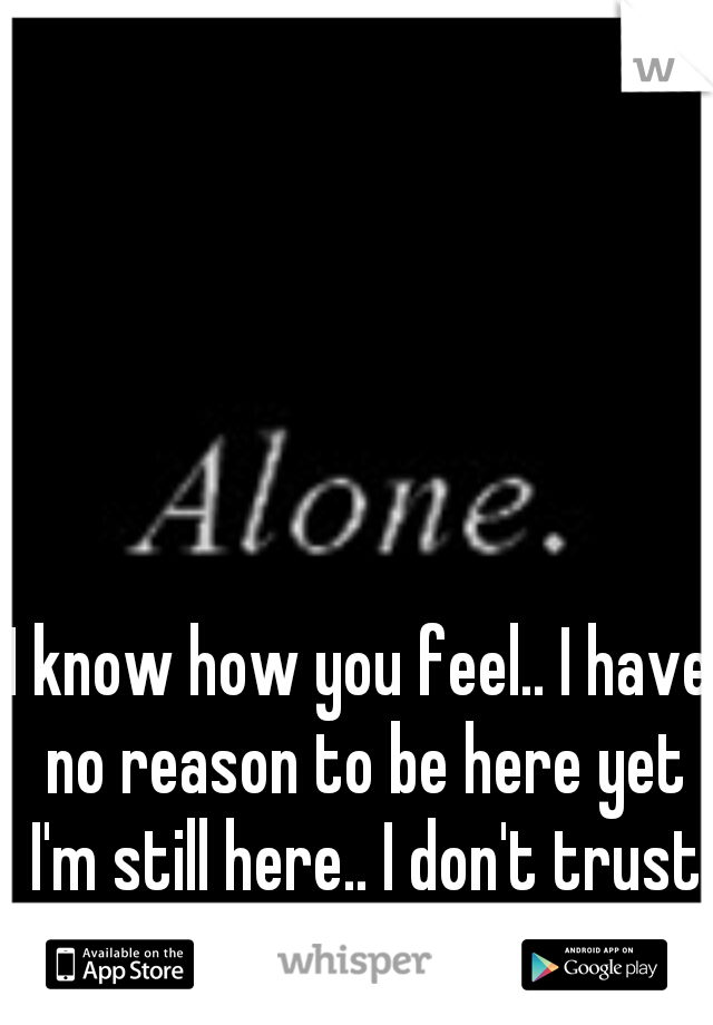 I know how you feel.. I have no reason to be here yet I'm still here.. I don't trust anyone so I'm alone..