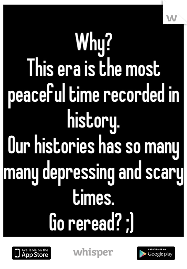 Why?
This era is the most peaceful time recorded in history. 
Our histories has so many many depressing and scary times. 
Go reread? ;) 