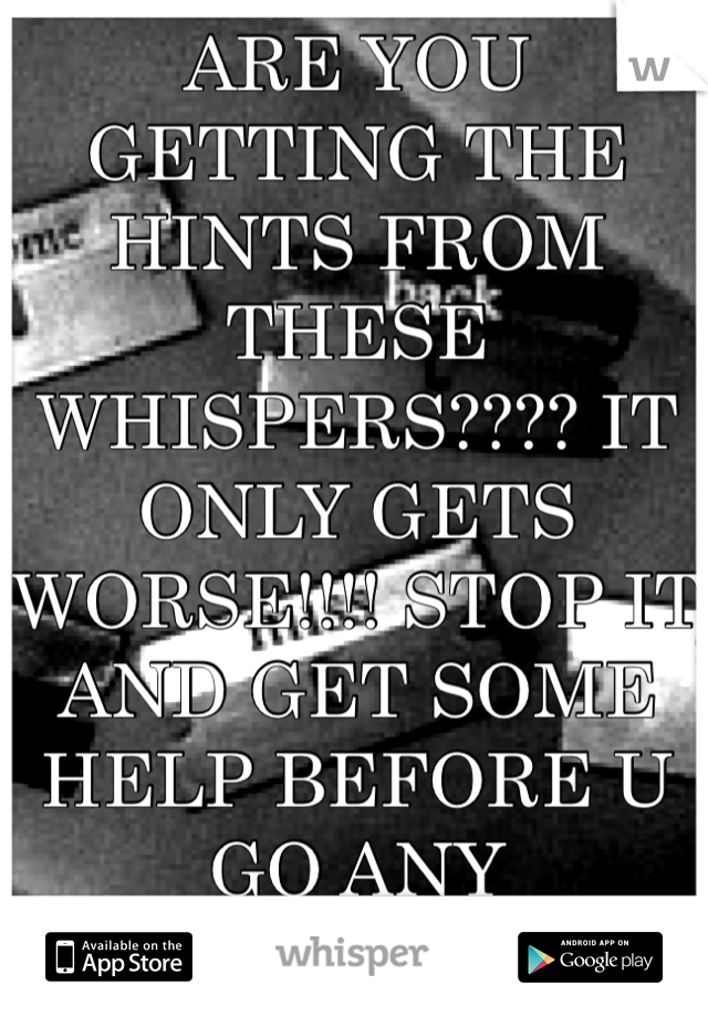 ARE YOU GETTING THE HINTS FROM THESE WHISPERS???? IT ONLY GETS WORSE!!!! STOP IT AND GET SOME HELP BEFORE U GO ANY FURTHER!!