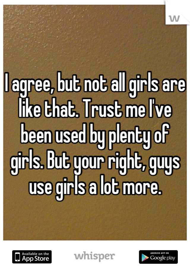 I agree, but not all girls are like that. Trust me I've been used by plenty of girls. But your right, guys use girls a lot more.