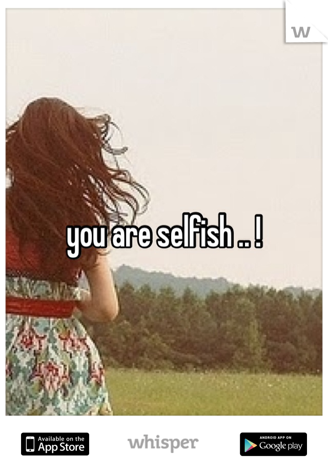 you are selfish .. !