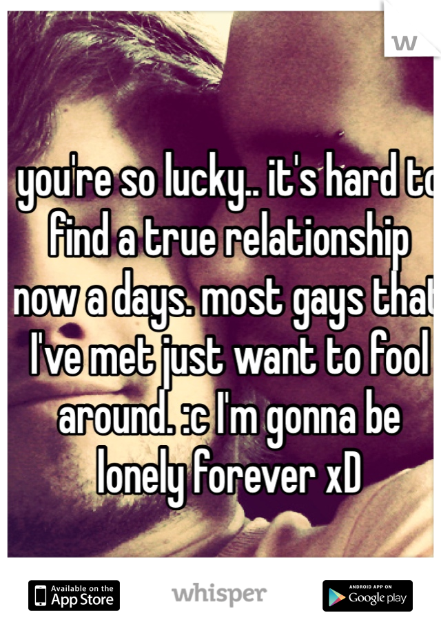 you're so lucky.. it's hard to find a true relationship now a days. most gays that I've met just want to fool around. :c I'm gonna be lonely forever xD