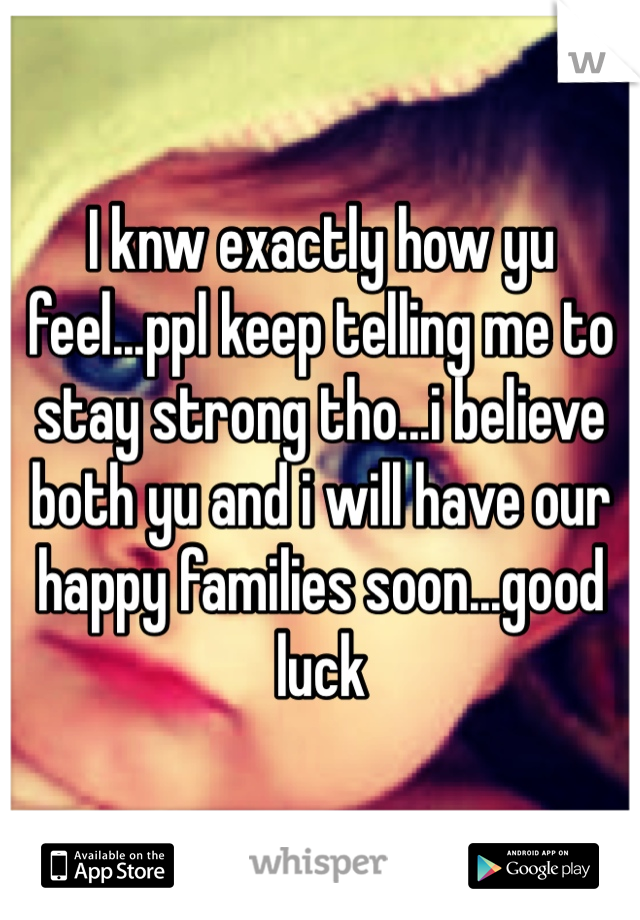 I knw exactly how yu feel...ppl keep telling me to stay strong tho...i believe both yu and i will have our happy families soon...good luck 