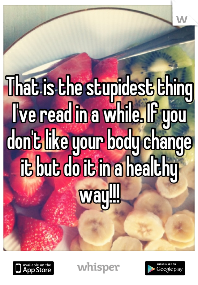 That is the stupidest thing I've read in a while. If you don't like your body change it but do it in a healthy way!!!