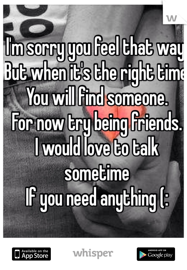 I'm sorry you feel that way. 
But when it's the right time 
You will find someone. 
For now try being friends. 
I would love to talk sometime 
If you need anything (: 