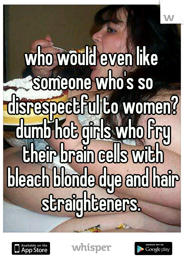 who would even like someone who's so disrespectful to women? dumb hot girls who fry their brain cells with bleach blonde dye and hair straighteners. 