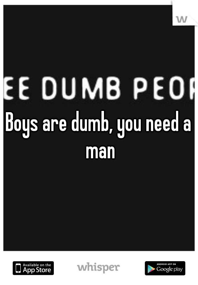 Boys are dumb, you need a man