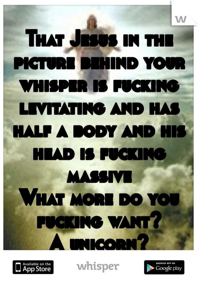 That Jesus in the picture behind your whisper is fucking levitating and has half a body and his head is fucking massive 
What more do you fucking want?
A unicorn?