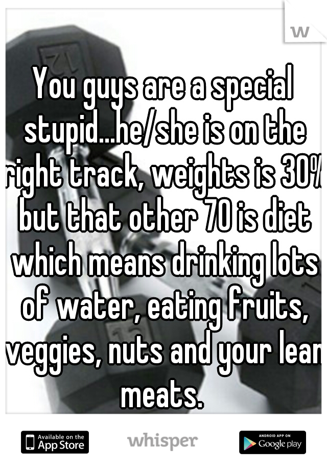 You guys are a special stupid...he/she is on the right track, weights is 30% but that other 70 is diet which means drinking lots of water, eating fruits, veggies, nuts and your lean meats. 