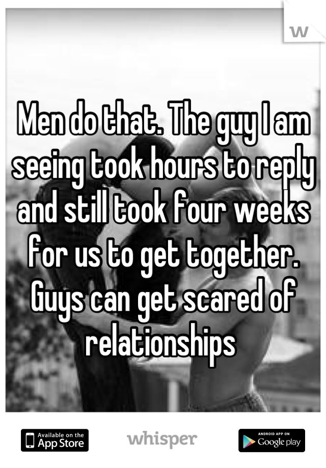 Men do that. The guy I am seeing took hours to reply and still took four weeks for us to get together. Guys can get scared of relationships 