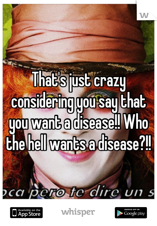 That's just crazy considering you say that you want a disease!! Who the hell wants a disease?!!