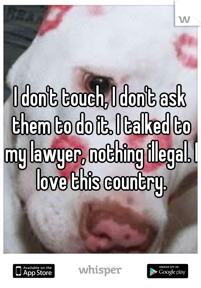 I don't touch, I don't ask them to do it. I talked to my lawyer, nothing illegal. I love this country.