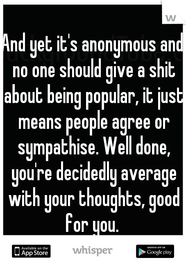 And yet it's anonymous and no one should give a shit about being popular, it just means people agree or sympathise. Well done, you're decidedly average with your thoughts, good for you. 