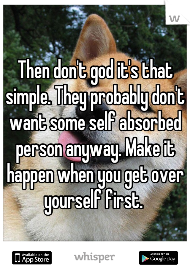 Then don't god it's that simple. They probably don't want some self absorbed person anyway. Make it happen when you get over yourself first. 