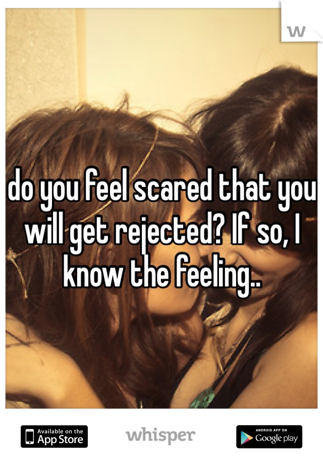 do you feel scared that you will get rejected? If so, I know the feeling..